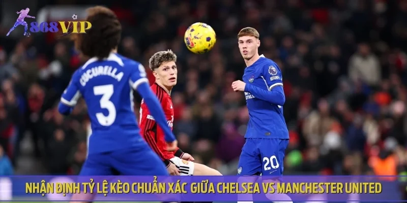 Nhận định tỷ lệ kèo chuẩn xác trong trận đấu Chelsea vs Manchester United