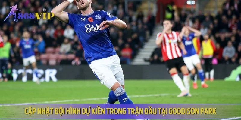 Cập nhật đội hình dự kiến trong trận đấu tại Goodison Park