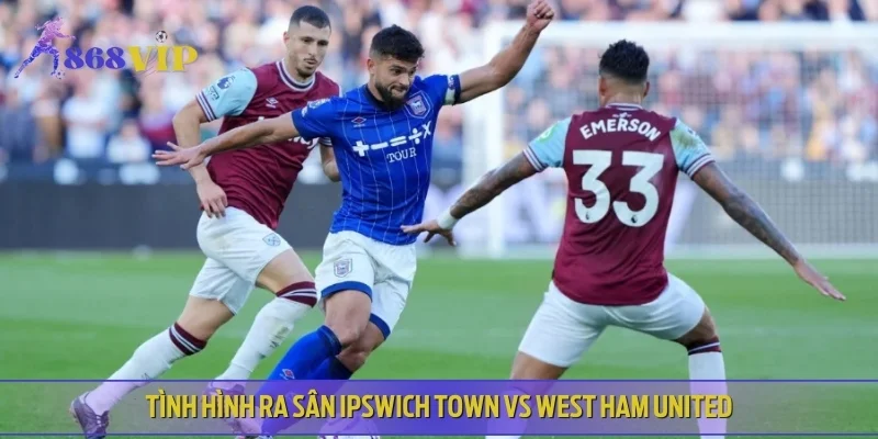 Tình hình ra sân Ipswich Town vs West Ham United - Dự đoán cùng chuyên gia