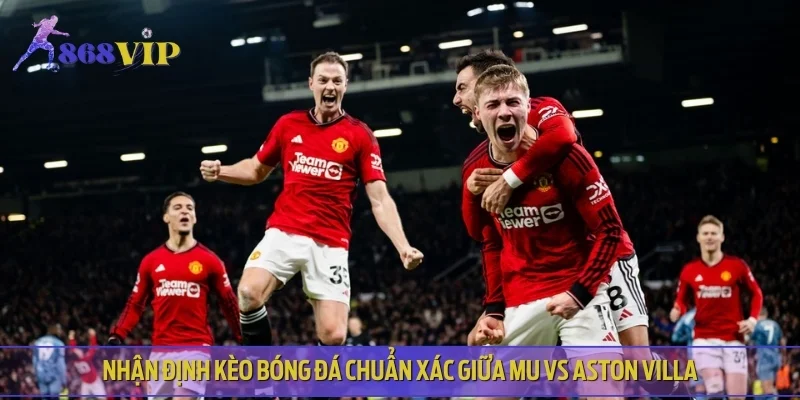 Nhận định kèo bóng đá chuẩn xác giữa MU vs Aston Villa