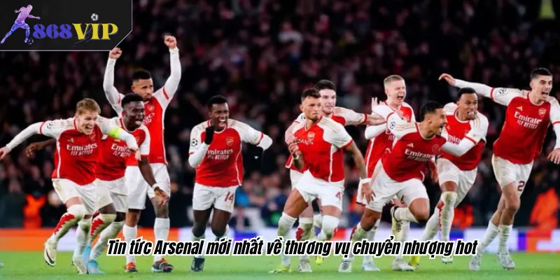 Tin tức Arsenal mới nhất về thương vụ chuyển nhượng hot